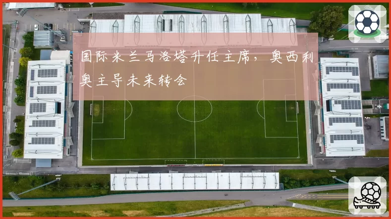 国际米兰马洛塔升任主席，奥西利奥主导未来转会