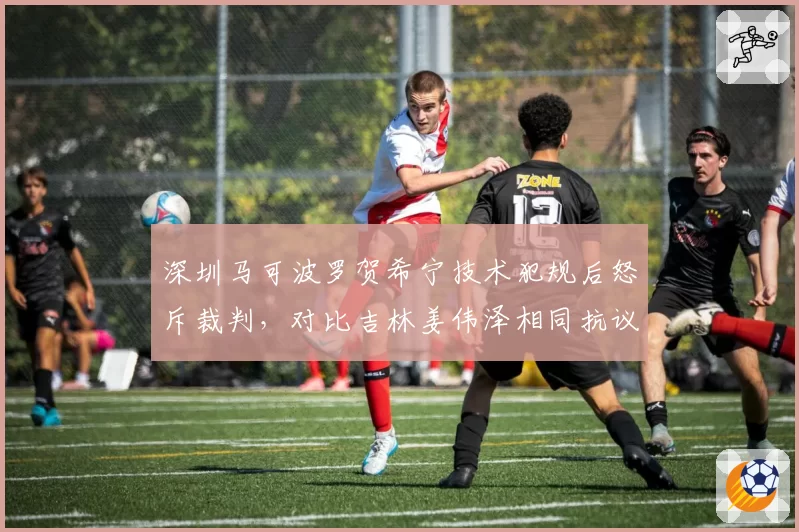 深圳马可波罗贺希宁技术犯规后怒斥裁判,对比吉林姜伟泽相同抗议仅口头警告