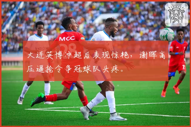 大连英博冲超后表现惊艳，谢晖高压逼抢令争冠球队头疼。