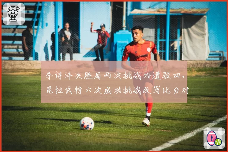 李诗沣决胜局两次挑战均遭驳回，昆拉武特六次成功挑战改写比分对比刺眼