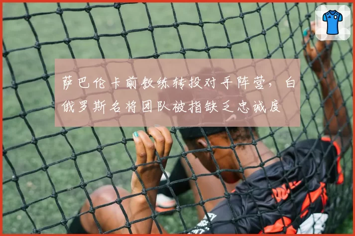 萨巴伦卡前教练转投对手阵营,白俄罗斯名将团队被指缺乏忠诚度