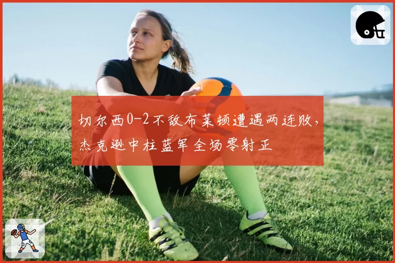 切尔西0-2不敌布莱顿遭遇两连败，杰克逊中柱蓝军全场零射正