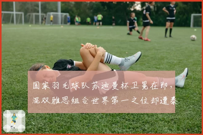 国家羽毛球队苏迪曼杯卫冕在即，混双雅思组合世界第一之位却遭泰国组合紧逼？