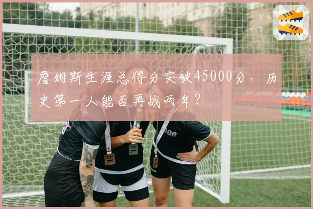 詹姆斯生涯总得分突破45000分,历史第一人能否再战两年?