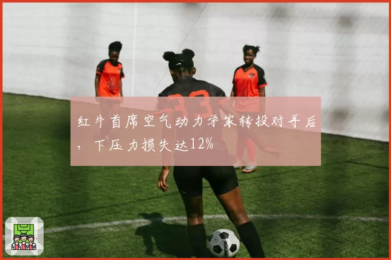 红牛首席空气动力学家转投对手后,下压力损失达12%