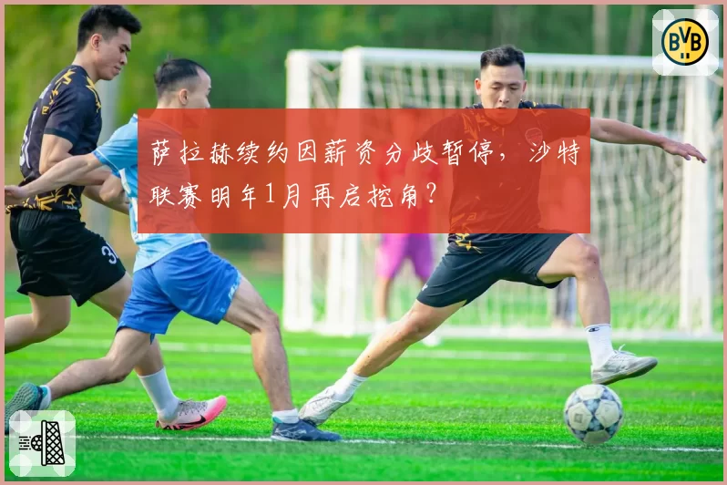萨拉赫续约因薪资分歧暂停，沙特联赛明年1月再启挖角？