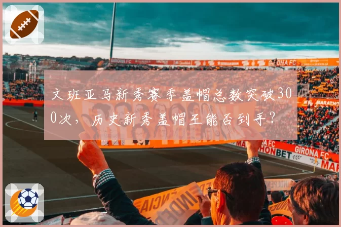 文班亚马新秀赛季盖帽总数突破300次，历史新秀盖帽王能否到手？