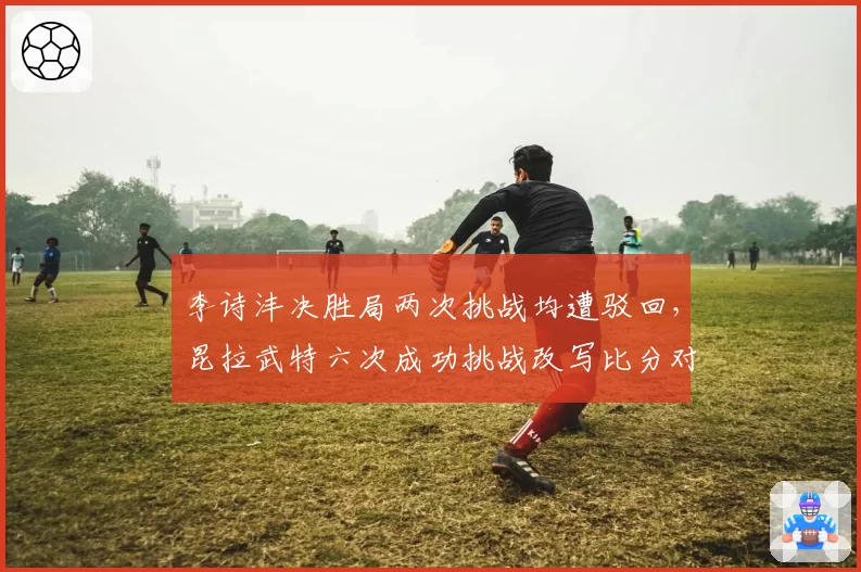 李诗沣决胜局两次挑战均遭驳回，昆拉武特六次成功挑战改写比分对比刺眼