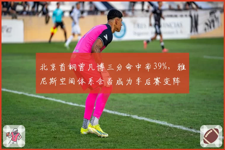 北京首钢曾凡博三分命中率39%,雅尼斯空间体系会否成为季后赛变阵奇兵?
