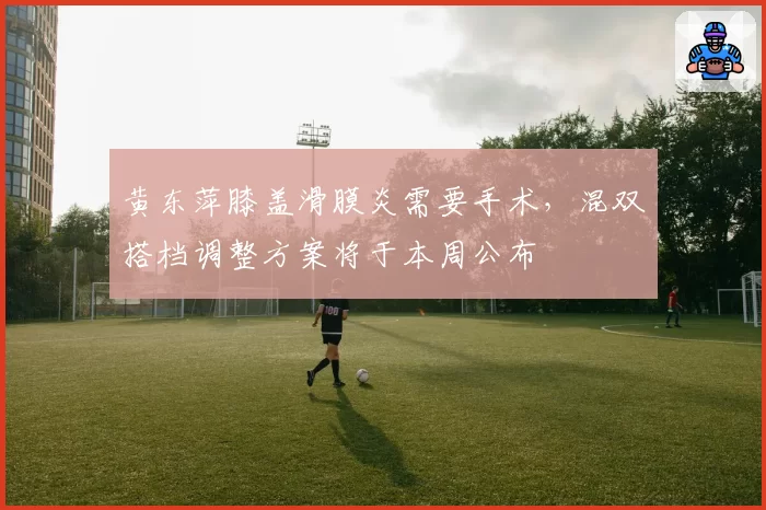 黄东萍膝盖滑膜炎需要手术，混双搭档调整方案将于本周公布