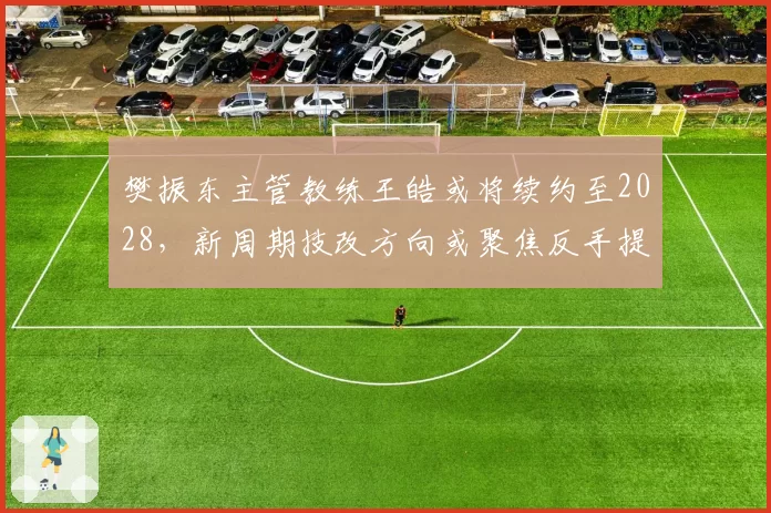樊振东主管教练王皓或将续约至2028，新周期技改方向或聚焦反手提速