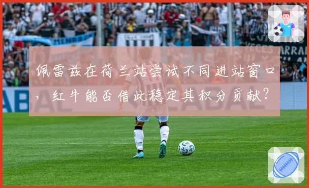 佩雷兹在荷兰站尝试不同进站窗口，红牛能否借此稳定其积分贡献？