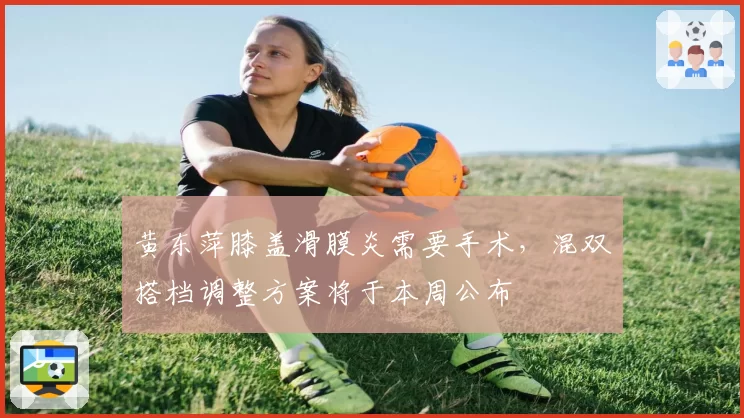 黄东萍膝盖滑膜炎需要手术,混双搭档调整方案将于本周公布
