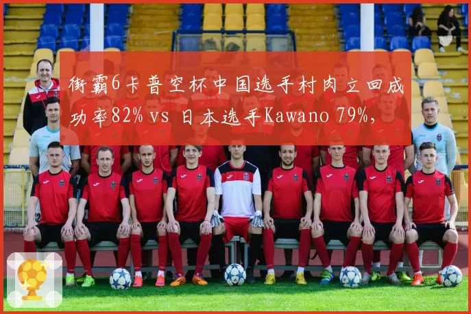 街霸6卡普空杯中国选手村肉立回成功率82% vs 日本选手Kawano 79%，防守反击流派对决