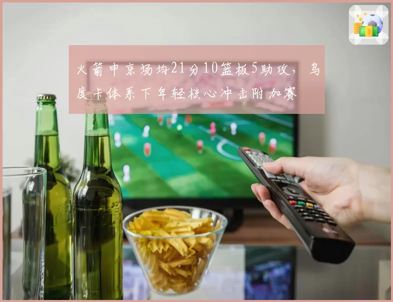 火箭申京场均21分10篮板5助攻,乌度卡体系下年轻核心冲击附加赛