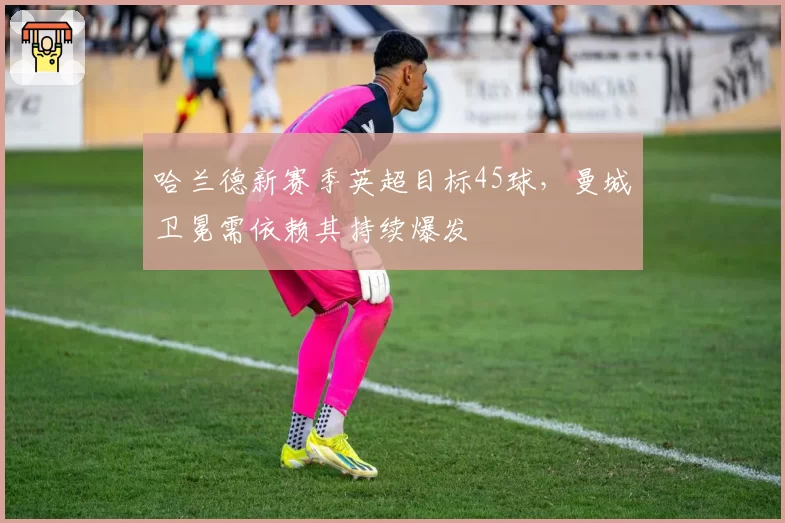 哈兰德新赛季英超目标45球，曼城卫冕需依赖其持续爆发