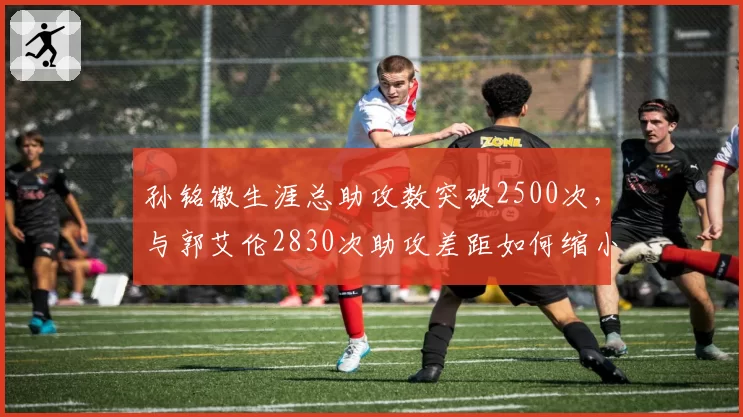 孙铭徽生涯总助攻数突破2500次,与郭艾伦2830次助攻差距如何缩小?