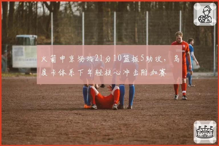 火箭申京场均21分10篮板5助攻,乌度卡体系下年轻核心冲击附加赛