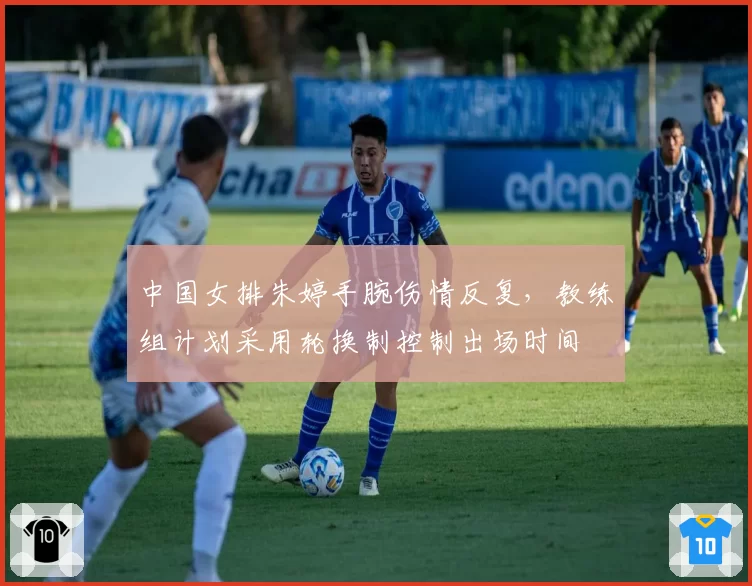 中国女排朱婷手腕伤情反复,教练组计划采用轮换制控制出场时间