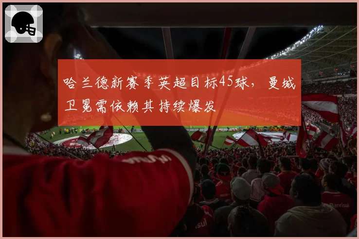 哈兰德新赛季英超目标45球,曼城卫冕需依赖其持续爆发