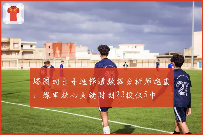 塔图姆出手选择遭数据分析师炮轰，绿军核心关键时刻23投仅5中