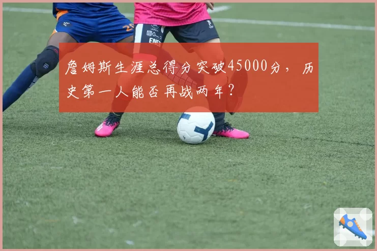 詹姆斯生涯总得分突破45000分,历史第一人能否再战两年?