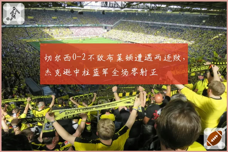 切尔西0-2不敌布莱顿遭遇两连败，杰克逊中柱蓝军全场零射正