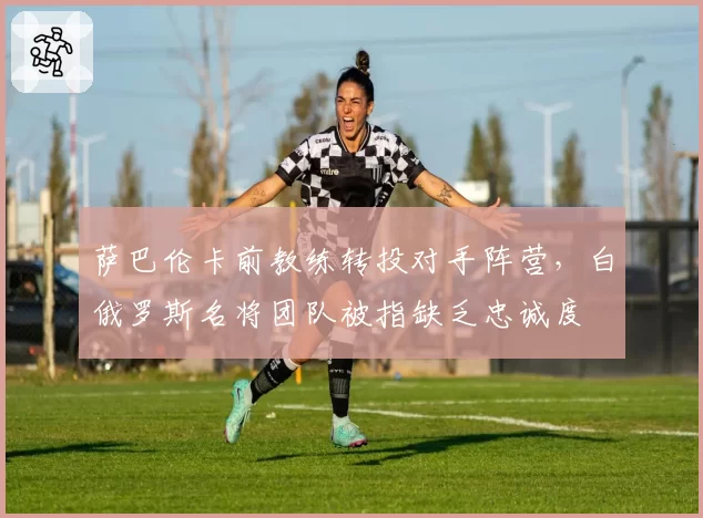 萨巴伦卡前教练转投对手阵营,白俄罗斯名将团队被指缺乏忠诚度