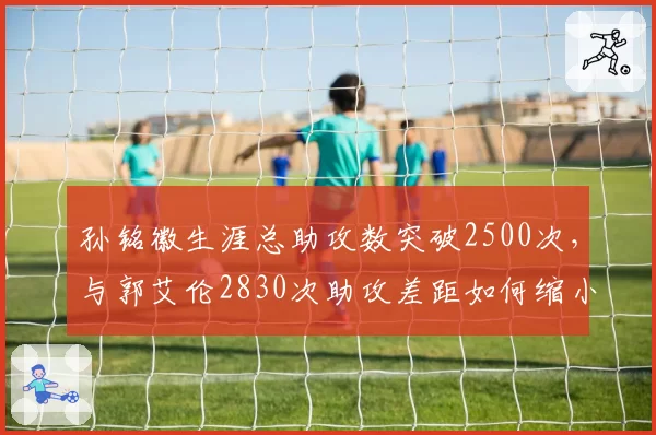 孙铭徽生涯总助攻数突破2500次，与郭艾伦2830次助攻差距如何缩小？