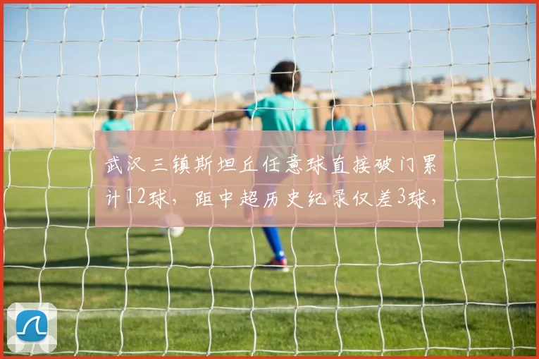 武汉三镇斯坦丘任意球直接破门累计12球，距中超历史纪录仅差3球，定位球战术能成卫冕关键吗？