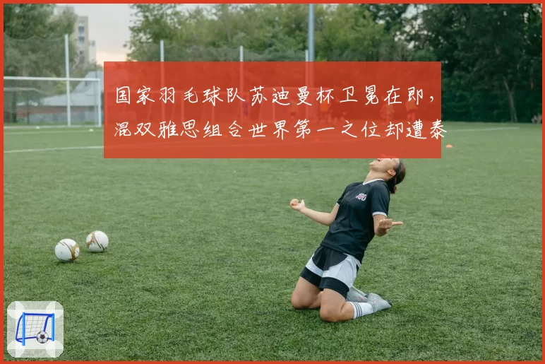 国家羽毛球队苏迪曼杯卫冕在即,混双雅思组合世界第一之位却遭泰国组合紧逼?