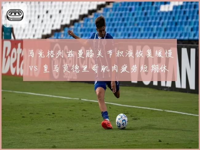 马竞格列兹曼膝关节积液恢复缓慢 vs 皇马莫德里奇肌肉疲劳短期休整，老将伤病管理策略对比