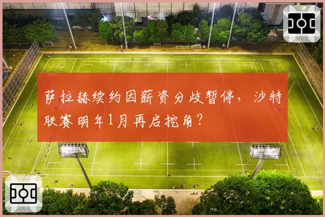 萨拉赫续约因薪资分歧暂停,沙特联赛明年1月再启挖角?